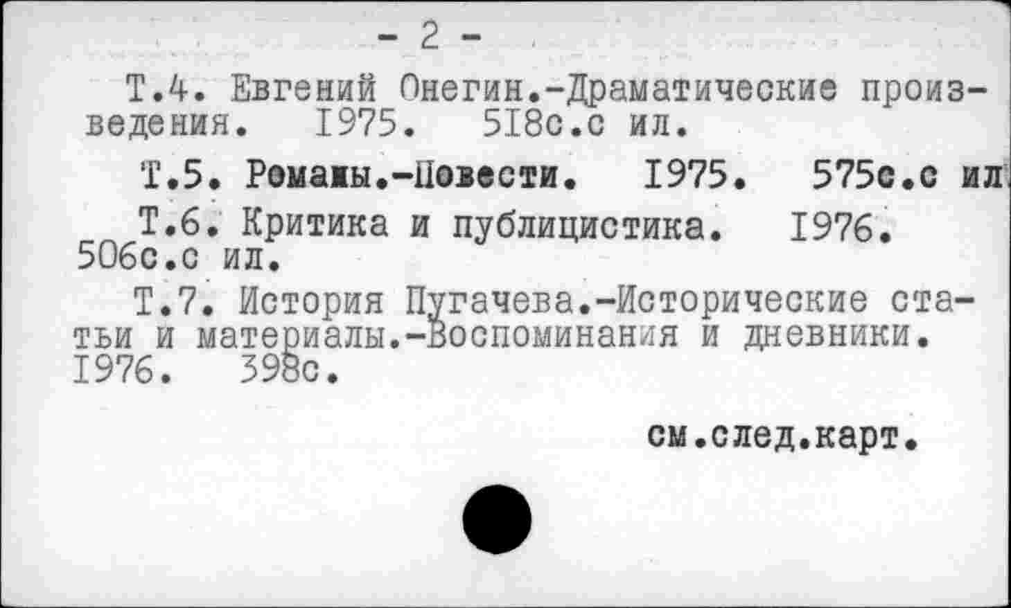 ﻿- 2 -
Т.4. Евгений Онегин.-Драматические произведения. 1975.	518с.с ил.
Т.5. Ромамы.-Повести.	1975.	575с.с ил
Т.б. Критика и публицистика. 1976. 506с.с ил.
Т.7. История Пугачева.-Исторические статьи и материалы.-воспоминания и дневники. 1976.	398с.
см.след.карт.